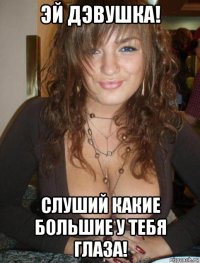 эй дэвушка! слуший какие большие у тебя глаза!