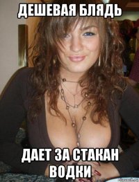 дешевая блядь дает за стакан водки