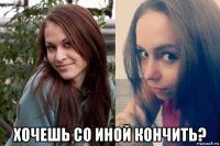  хочешь со иной кончить?