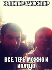 выпили?закусили? все, терь можно и ипатцо