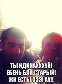  ты идинахххуй! ебень бля старый! жи есть! эээ! ау!!