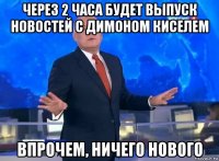 через 2 часа будет выпуск новостей с димоном киселем впрочем, ничего нового