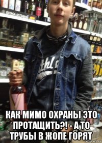  как мимо охраны это протащить?! - а то трубы в жопе горят