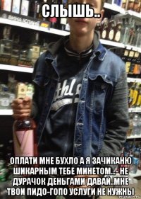 слышь.. оплати мне бухло а я зачиканю шикарным тебе минетом...- не дурачок деньгами давай..мне твои пидо-гопо услуги не нужны