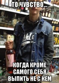 то чувство... когда кроме самого себя выпить не с кем