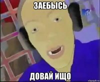 заебысь довай ищо