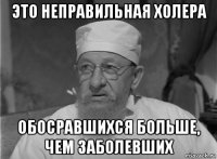 это неправильная холера обосравшихся больше, чем заболевших