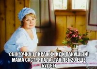  сын-очка!) пиражки иди пакушый! мама састряпала (так лет 20 еще будет)