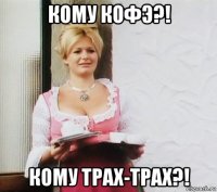 кому кофэ?! кому трах-трах?!