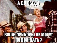 а до обеда ваши приборы не могут подождать?