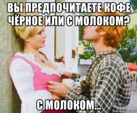 вы предпочитаете кофе чёрное или с молоком? с молоком...