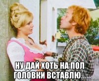  ну дай хоть на пол головки вставлю...