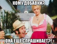 кому добавки? она ещё спрашивает?!