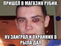 пришёл в магазин рубин. ну заиграл и охранник в рыла дал