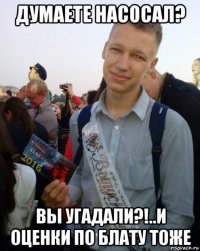 думаете насосал? вы угадали?!..и оценки по блату тоже