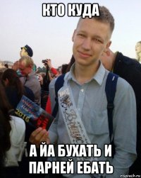 кто куда а йа бухать и парней ебать