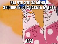 вы что это за меня и экспорты создавать будите ага!