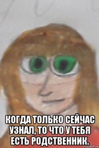  когда только сейчас узнал, то что у тебя есть родственник.