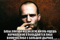  бабы,они как носки,всю жизнь ищешь нормальную а попадаются либо вонючие,либо с большой дыркой.