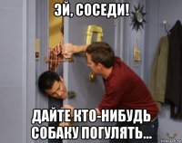 эй, соседи! дайте кто-нибудь собаку погулять…