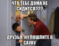что тебе дома не сидится??? друзья, ну пошлите в сауну