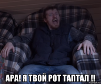  ара! я твой рот таптал !!