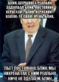 блин, шершняга реально задолбал блин, постоянно керогазит, блин, керосинит какую-то свою хрень, блин, пьет постоянно, блин, мы нихрена так с ним реально ниче не зделаем, блин