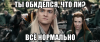 ты обиделся, что ли? всё нормально