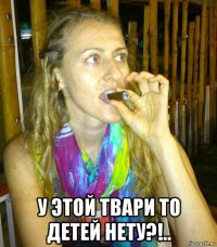  у этой твари то детей нету?!..
