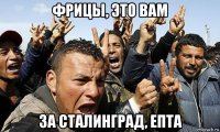 фрицы, это вам за сталинград, епта