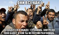 они все как 1 не дадут ся в обиду, 1 тронишь, завтра их 1000 будет..и хуй ты их потом разгонишь..