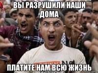 вы разрушили наши дома платите нам всю жизнь