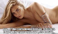  даа.... с ума сойти можно вообще. переспать с карой для такого лоха как я, это вообще...