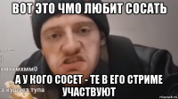 вот это чмо любит сосать а у кого сосет - те в его стриме участвуют