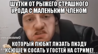 шутки от рыжего страшного урода с маленьким членом который любит лизать пизду ксюше и сосать у гостей на стриме!