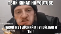 твой канал на youtube такой же гейский и тупой, как и ты!