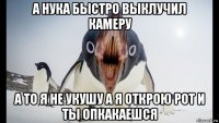 а нука быстро выклучил камеру а то я не укушу а я открою рот и ты опкакаешся