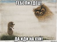 тебе пиздец! да иди на хуй!