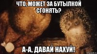 что, может за бутылкой сгонять? а-а, давай нахуй!