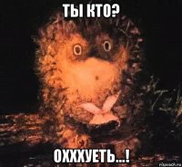ты кто? охххуеть...!