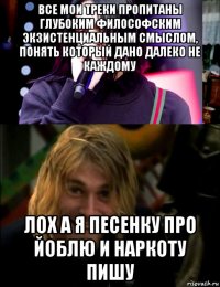 все мои треки пропитаны глубоким философским экзистенциальным смыслом, понять который дано далеко не каждому лох а я песенку про йоблю и наркоту пишу