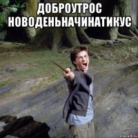 доброутрос новоденьначинатикус 