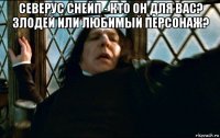 северус снейп - кто он для вас? злодей или любимый персонаж? 