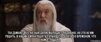  так думают все, на чью долю выпадает подобное, но это не им решать. в наших силах решать только что делать со временем, что нам отпущено.