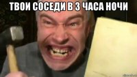твои соседи в 3 часа ночи 