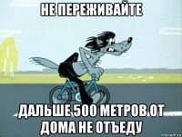не переживайте дальше 500 метров от дома не отъеду