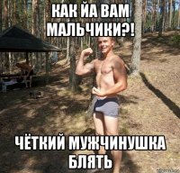 как йа вам мальчики?! чёткий мужчинушка блять