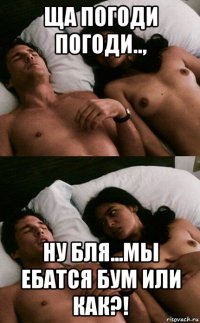 ща погоди погоди.., ну бля...мы ебатся бум или как?!
