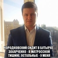  хородковский сидит в бутырке, захарченко - в матросской тишине, остальные - у меня