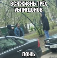 вся жизнь трёх ублюдонов ложь